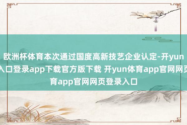 欧洲杯体育本次通过国度高新技艺企业认定-开yun体育官网入口登录app下载官方版下载 开yun体育app官网网页登录入口