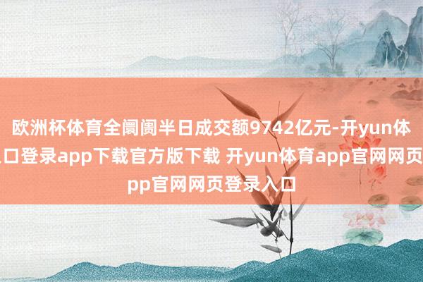 欧洲杯体育全阛阓半日成交额9742亿元-开yun体育官网入口登录app下载官方版下载 开yun体育app官网网页登录入口