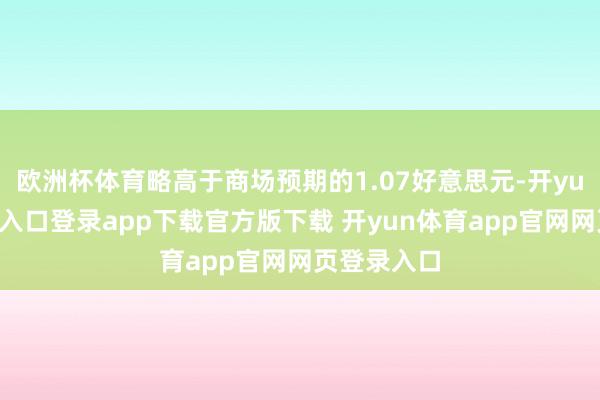 欧洲杯体育略高于商场预期的1.07好意思元-开yun体育官网入口登录app下载官方版下载 开yun体育app官网网页登录入口