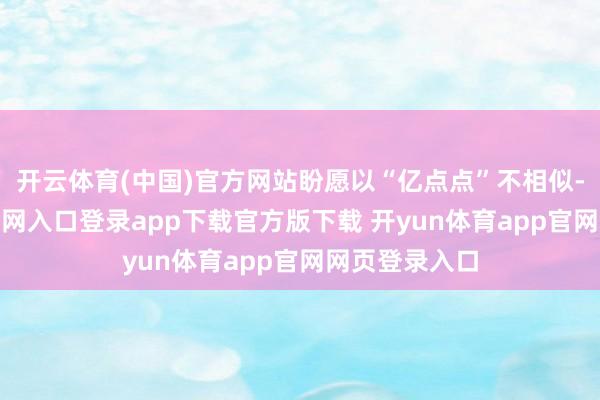 开云体育(中国)官方网站盼愿以“亿点点”不相似-开yun体育官网入口登录app下载官方版下载 开yun体育app官网网页登录入口