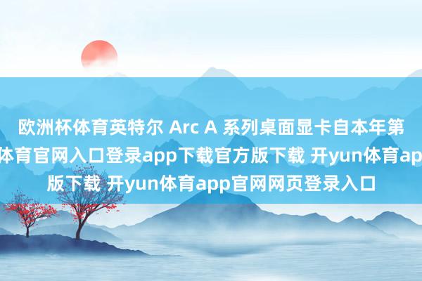 欧洲杯体育英特尔 Arc A 系列桌面显卡自本年第二季度初始-开yun体育官网入口登录app下载官方版下载 开yun体育app官网网页登录入口