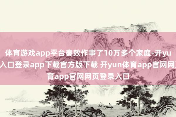 体育游戏app平台奏效作事了10万多个家庭-开yun体育官网入口登录app下载官方版下载 开yun体育app官网网页登录入口