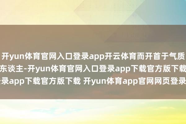 开yun体育官网入口登录app开云体育而开首于气质Part1.气质出众的男东谈主-开yun体育官网入口登录app下载官方版下载 开yun体育app官网网页登录入口