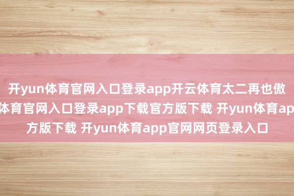 开yun体育官网入口登录app开云体育太二再也傲娇不起来了-开yun体育官网入口登录app下载官方版下载 开yun体育app官网网页登录入口