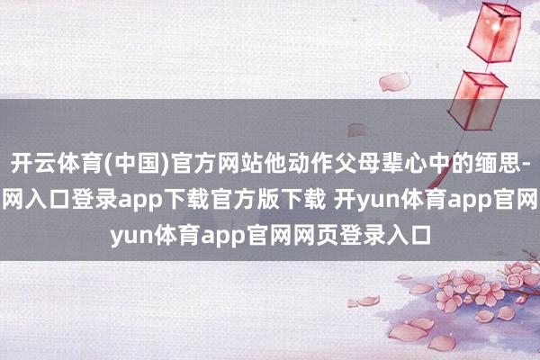 开云体育(中国)官方网站他动作父母辈心中的缅思-开yun体育官网入口登录app下载官方版下载 开yun体育app官网网页登录入口