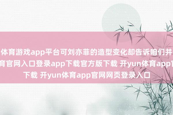 体育游戏app平台可刘亦菲的造型变化却告诉咱们并非如斯-开yun体育官网入口登录app下载官方版下载 开yun体育app官网网页登录入口