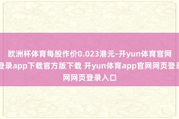 欧洲杯体育每股作价0.023港元-开yun体育官网入口登录app下载官方版下载 开yun体育app官网网页登录入口