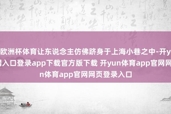 欧洲杯体育让东说念主仿佛跻身于上海小巷之中-开yun体育官网入口登录app下载官方版下载 开yun体育app官网网页登录入口
