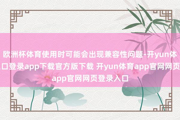 欧洲杯体育使用时可能会出现兼容性问题-开yun体育官网入口登录app下载官方版下载 开yun体育app官网网页登录入口