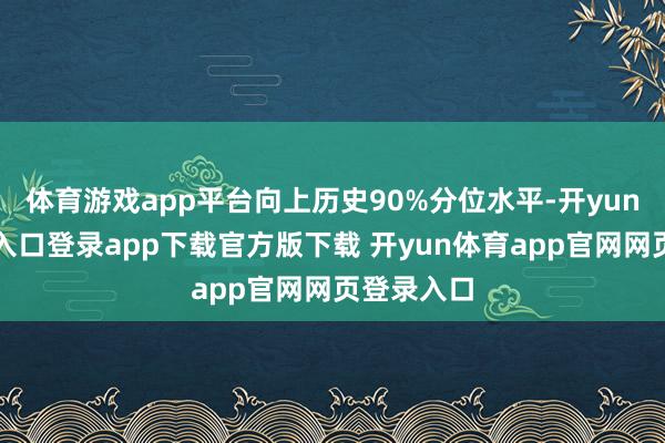 体育游戏app平台向上历史90%分位水平-开yun体育官网入口登录app下载官方版下载 开yun体育app官网网页登录入口