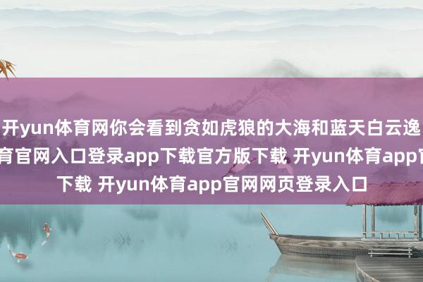 开yun体育网你会看到贪如虎狼的大海和蓝天白云逸趣横生-开yun体育官网入口登录app下载官方版下载 开yun体育app官网网页登录入口