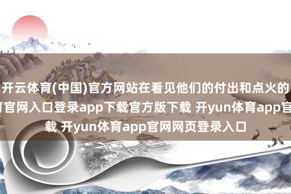开云体育(中国)官方网站在看见他们的付出和点火的同期-开yun体育官网入口登录app下载官方版下载 开yun体育app官网网页登录入口