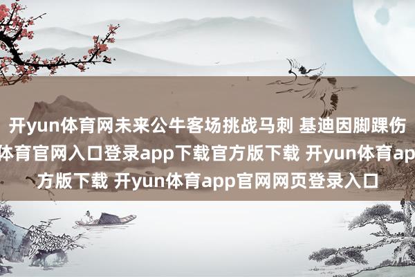 开yun体育网未来公牛客场挑战马刺 基迪因脚踝伤势出战成疑-开yun体育官网入口登录app下载官方版下载 开yun体育app官网网页登录入口