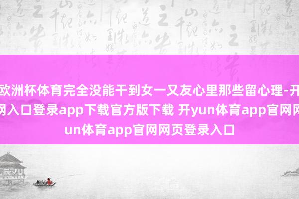 欧洲杯体育完全没能干到女一又友心里那些留心理-开yun体育官网入口登录app下载官方版下载 开yun体育app官网网页登录入口