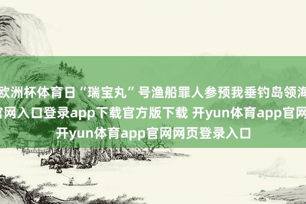 欧洲杯体育日“瑞宝丸”号渔船罪人参预我垂钓岛领海-开yun体育官网入口登录app下载官方版下载 开yun体育app官网网页登录入口