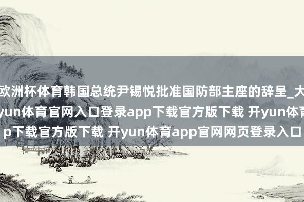 欧洲杯体育韩国总统尹锡悦批准国防部主座的辞呈_大皖新闻 | 安徽网-开yun体育官网入口登录app下载官方版下载 开yun体育app官网网页登录入口