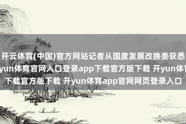 开云体育(中国)官方网站记者从国度发展改换委获悉：近一段技艺以来-开yun体育官网入口登录app下载官方版下载 开yun体育app官网网页登录入口