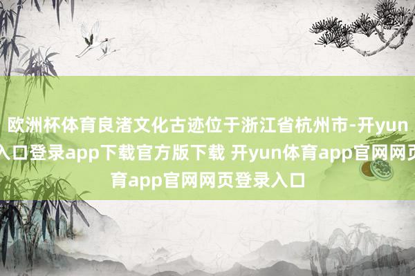 欧洲杯体育良渚文化古迹位于浙江省杭州市-开yun体育官网入口登录app下载官方版下载 开yun体育app官网网页登录入口