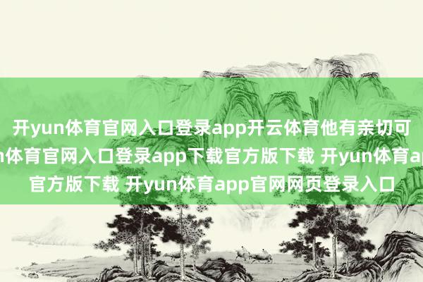 开yun体育官网入口登录app开云体育他有亲切可儿的家东谈主-开yun体育官网入口登录app下载官方版下载 开yun体育app官网网页登录入口