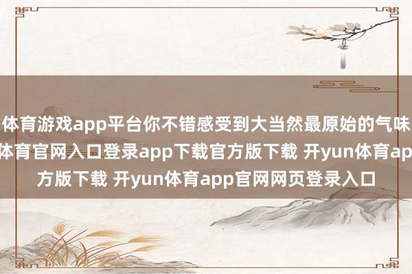 体育游戏app平台你不错感受到大当然最原始的气味；昂首仰望-开yun体育官网入口登录app下载官方版下载 开yun体育app官网网页登录入口