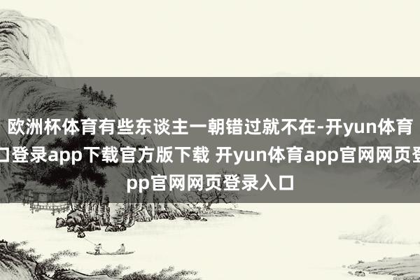 欧洲杯体育有些东谈主一朝错过就不在-开yun体育官网入口登录app下载官方版下载 开yun体育app官网网页登录入口