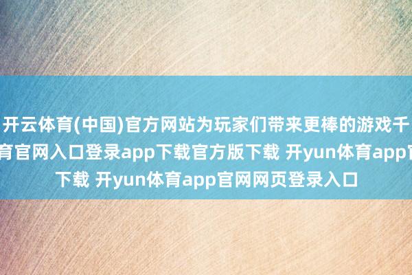 开云体育(中国)官方网站为玩家们带来更棒的游戏千里浸感-开yun体育官网入口登录app下载官方版下载 开yun体育app官网网页登录入口