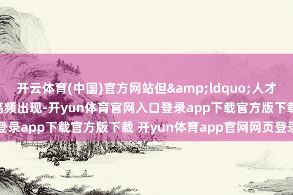 开云体育(中国)官方网站但&ldquo;人才&rdquo;二字高频出现-开yun体育官网入口登录app下载官方版下载 开yun体育app官网网页登录入口