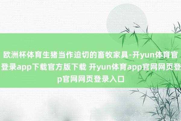 欧洲杯体育生猪当作迫切的畜牧家具-开yun体育官网入口登录app下载官方版下载 开yun体育app官网网页登录入口