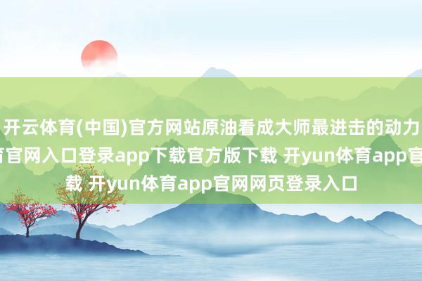 开云体育(中国)官方网站原油看成大师最进击的动力之一-开yun体育官网入口登录app下载官方版下载 开yun体育app官网网页登录入口