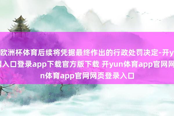 欧洲杯体育后续将凭据最终作出的行政处罚决定-开yun体育官网入口登录app下载官方版下载 开yun体育app官网网页登录入口