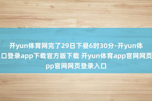 开yun体育网完了29日下昼6时30分-开yun体育官网入口登录app下载官方版下载 开yun体育app官网网页登录入口