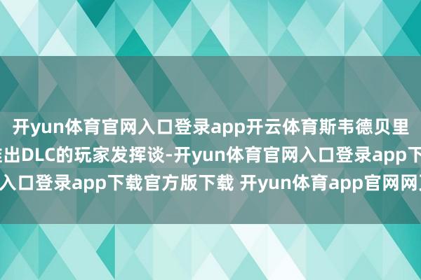 开yun体育官网入口登录app开云体育斯韦德贝里-延向一位渴慕游戏推出DLC的玩家发挥谈-开yun体育官网入口登录app下载官方版下载 开yun体育app官网网页登录入口