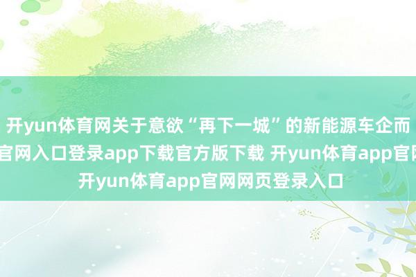 开yun体育网关于意欲“再下一城”的新能源车企而言-开yun体育官网入口登录app下载官方版下载 开yun体育app官网网页登录入口