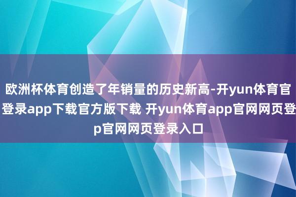 欧洲杯体育创造了年销量的历史新高-开yun体育官网入口登录app下载官方版下载 开yun体育app官网网页登录入口
