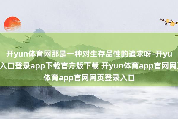 开yun体育网那是一种对生存品性的追求呀-开yun体育官网入口登录app下载官方版下载 开yun体育app官网网页登录入口