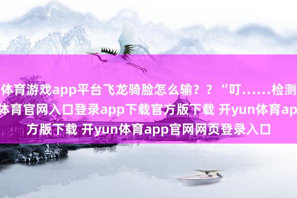 体育游戏app平台飞龙骑脸怎么输？？“叮……检测到游戏开启-开yun体育官网入口登录app下载官方版下载 开yun体育app官网网页登录入口