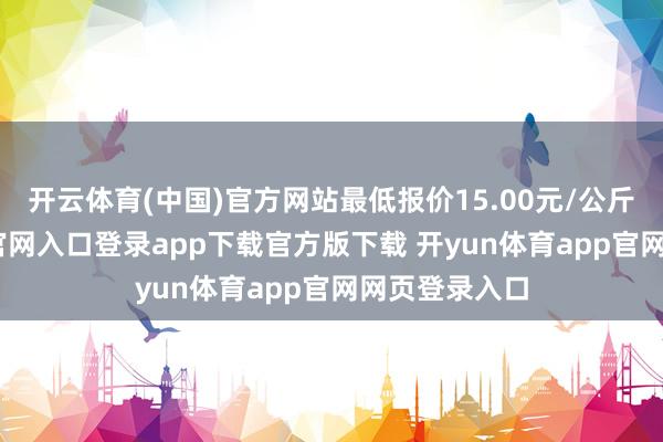 开云体育(中国)官方网站最低报价15.00元/公斤-开yun体育官网入口登录app下载官方版下载 开yun体育app官网网页登录入口