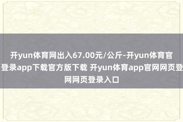 开yun体育网出入67.00元/公斤-开yun体育官网入口登录app下载官方版下载 开yun体育app官网网页登录入口