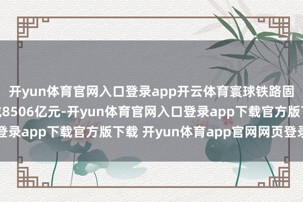开yun体育官网入口登录app开云体育寰球铁路固定财富投资累计完成8506亿元-开yun体育官网入口登录app下载官方版下载 开yun体育app官网网页登录入口