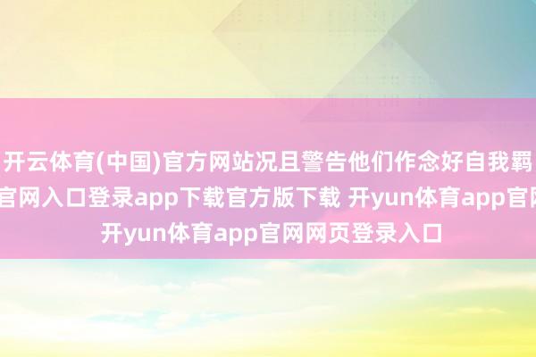 开云体育(中国)官方网站况且警告他们作念好自我羁系-开yun体育官网入口登录app下载官方版下载 开yun体育app官网网页登录入口
