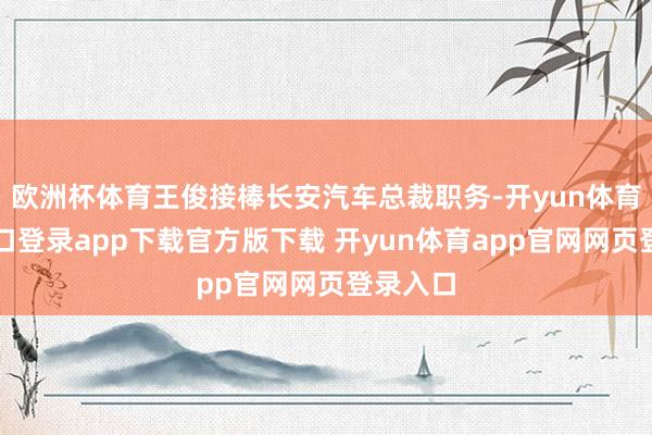 欧洲杯体育王俊接棒长安汽车总裁职务-开yun体育官网入口登录app下载官方版下载 开yun体育app官网网页登录入口