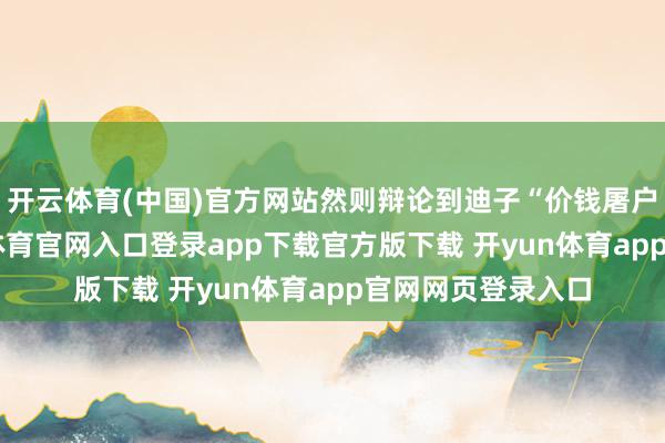 开云体育(中国)官方网站然则辩论到迪子“价钱屠户”的实力-开yun体育官网入口登录app下载官方版下载 开yun体育app官网网页登录入口