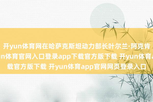 开yun体育网在哈萨克斯坦动力部长叶尔兰·阿克肯杰诺夫的见证下-开yun体育官网入口登录app下载官方版下载 开yun体育app官网网页登录入口