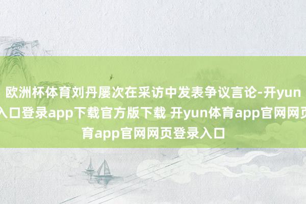 欧洲杯体育刘丹屡次在采访中发表争议言论-开yun体育官网入口登录app下载官方版下载 开yun体育app官网网页登录入口