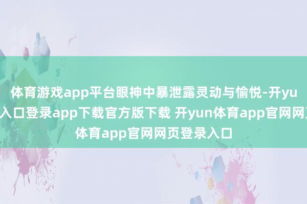体育游戏app平台眼神中暴泄露灵动与愉悦-开yun体育官网入口登录app下载官方版下载 开yun体育app官网网页登录入口