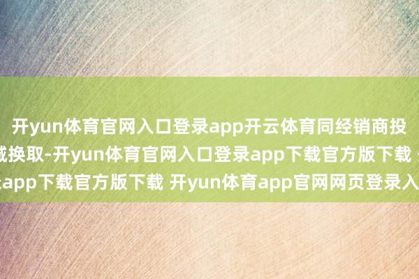 开yun体育官网入口登录app开云体育同经销商投资东说念主进行过坦诚换取-开yun体育官网入口登录app下载官方版下载 开yun体育app官网网页登录入口