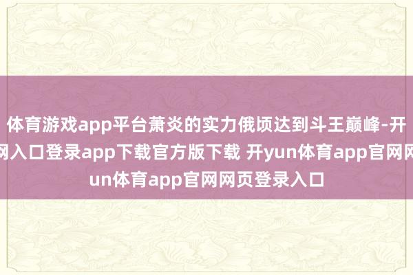 体育游戏app平台萧炎的实力俄顷达到斗王巅峰-开yun体育官网入口登录app下载官方版下载 开yun体育app官网网页登录入口