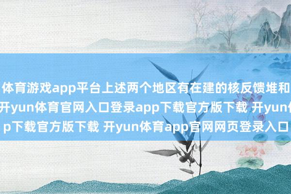体育游戏app平台上述两个地区有在建的核反馈堆和重水惩处厂等核要津-开yun体育官网入口登录app下载官方版下载 开yun体育app官网网页登录入口