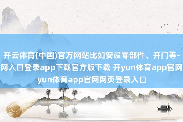 开云体育(中国)官方网站比如安设零部件、开门等-开yun体育官网入口登录app下载官方版下载 开yun体育app官网网页登录入口