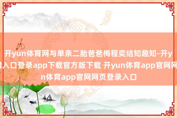 开yun体育网与单亲二胎爸爸梅程奕结知趣知-开yun体育官网入口登录app下载官方版下载 开yun体育app官网网页登录入口